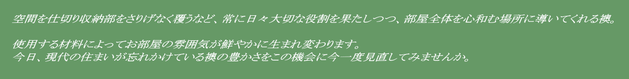       空間を仕切り収納部をさりげなく覆うなど、常に日々大切な役割を果たしつつ、部屋全体を心和む場所に導いてくれる襖。           使用する材料によってお部屋の雰囲気が鮮やかに生まれ変わります。    今日、現代の住まいが忘れかけている襖の豊かさをこの機会に今一度見直してみませんか。 